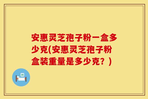 安惠灵芝孢子粉一盒多少克(安惠灵芝孢子粉盒装重量是多少克？)