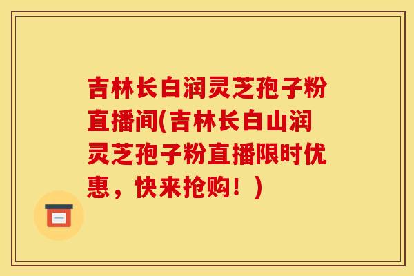吉林长白润灵芝孢子粉直播间(吉林长白山润灵芝孢子粉直播限时优惠，快来抢购！)