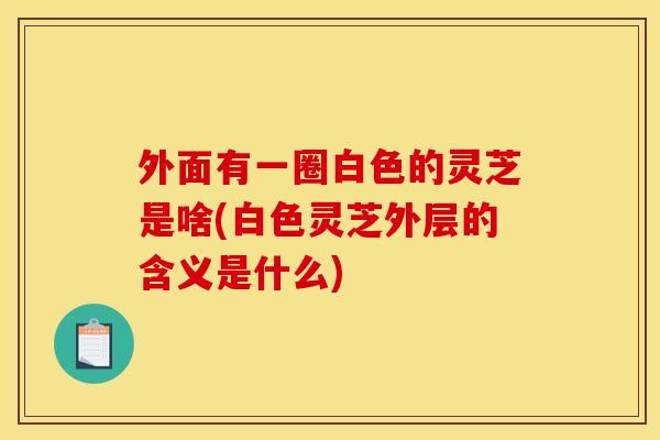 外面有一圈白色的灵芝是啥(白色灵芝外层的含义是什么)