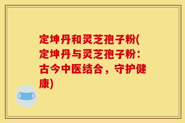 定坤丹和灵芝孢子粉(定坤丹与灵芝孢子粉：古今中医结合，守护健康)
