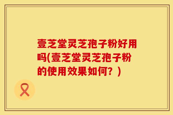壹芝堂灵芝孢子粉好用吗(壹芝堂灵芝孢子粉的使用效果如何？)