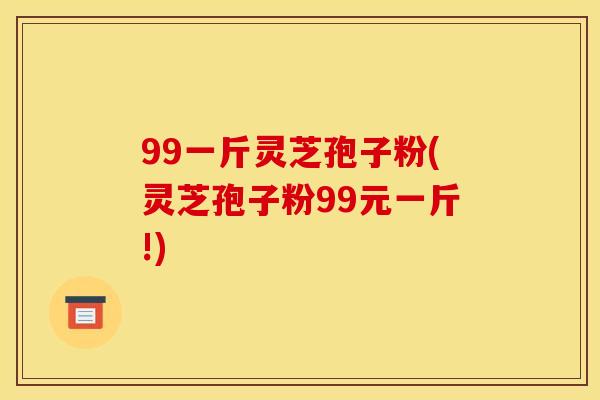 99一斤灵芝孢子粉(灵芝孢子粉99元一斤!)