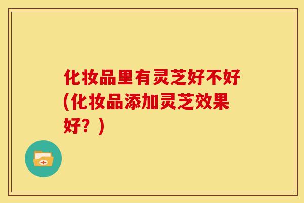 化妆品里有灵芝好不好(化妆品添加灵芝效果好？)