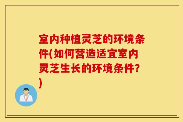 室内种植灵芝的环境条件(如何营造适宜室内灵芝生长的环境条件？)