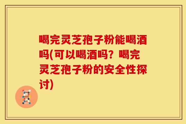 喝完灵芝孢子粉能喝酒吗(可以喝酒吗？喝完灵芝孢子粉的安全性探讨)