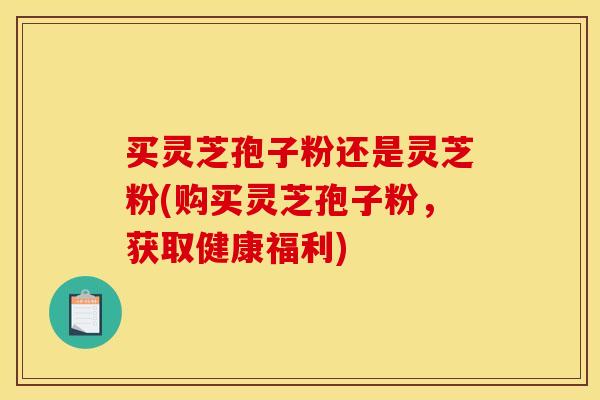 买灵芝孢子粉还是灵芝粉(购买灵芝孢子粉，获取健康福利)