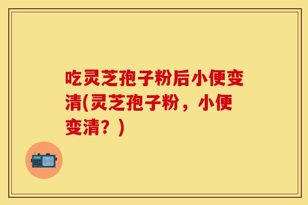 吃灵芝孢子粉后小便变清(灵芝孢子粉，小便变清？)