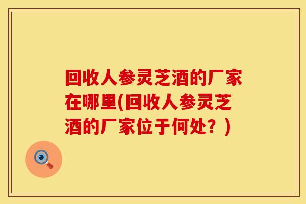 回收人参灵芝酒的厂家在哪里(回收人参灵芝酒的厂家位于何处？)