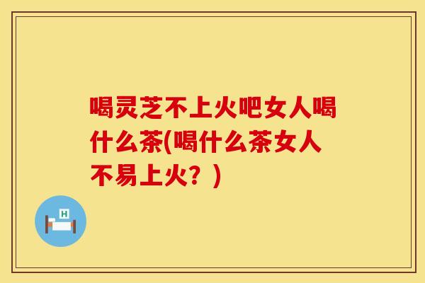 喝灵芝不上火吧女人喝什么茶(喝什么茶女人不易上火？)