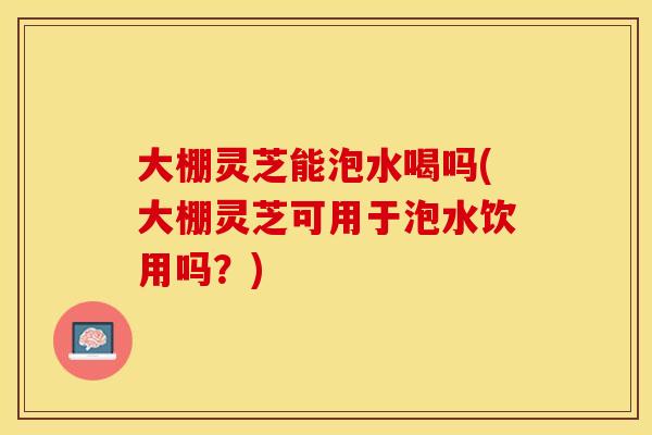大棚灵芝能泡水喝吗(大棚灵芝可用于泡水饮用吗？)
