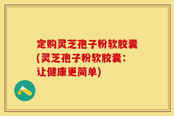 定购灵芝孢子粉软胶囊(灵芝孢子粉软胶囊：让健康更简单)