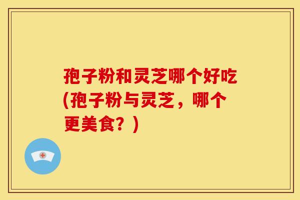孢子粉和灵芝哪个好吃(孢子粉与灵芝，哪个更美食？)