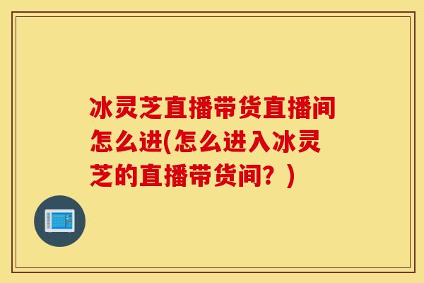冰灵芝直播带货直播间怎么进(怎么进入冰灵芝的直播带货间？)