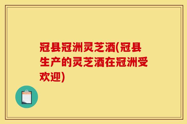 冠县冠洲灵芝酒(冠县生产的灵芝酒在冠洲受欢迎)