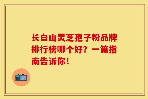长白山灵芝孢子粉品牌排行榜哪个好？一篇指南告诉你！
