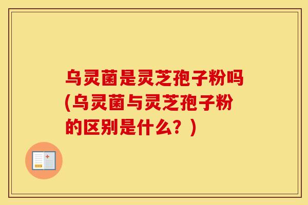 乌灵菌是灵芝孢子粉吗(乌灵菌与灵芝孢子粉的区别是什么？)