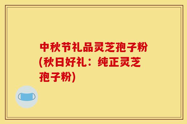 中秋节礼品灵芝孢子粉(秋日好礼：纯正灵芝孢子粉)