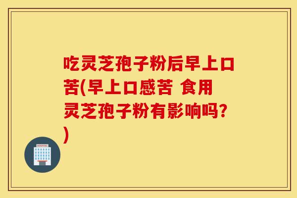 吃灵芝孢子粉后早上口苦(早上口感苦 食用灵芝孢子粉有影响吗？)