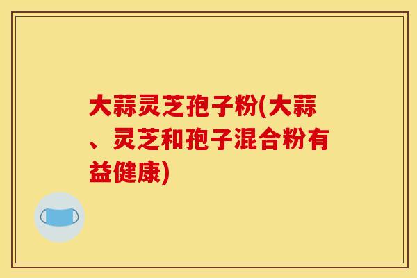 大蒜灵芝孢子粉(大蒜、灵芝和孢子混合粉有益健康)