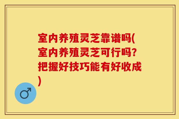 室内养殖灵芝靠谱吗(室内养殖灵芝可行吗？把握好技巧能有好收成)