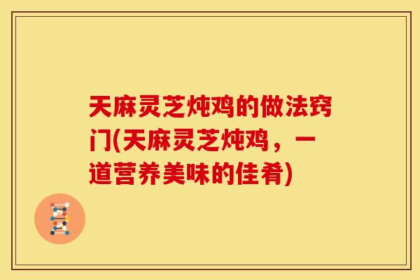 天麻灵芝炖鸡的做法窍门(天麻灵芝炖鸡，一道营养美味的佳肴)