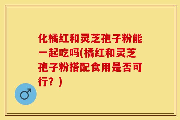 化橘红和灵芝孢子粉能一起吃吗(橘红和灵芝孢子粉搭配食用是否可行？)