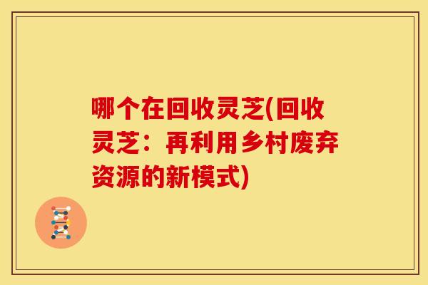 哪个在回收灵芝(回收灵芝：再利用乡村废弃资源的新模式)