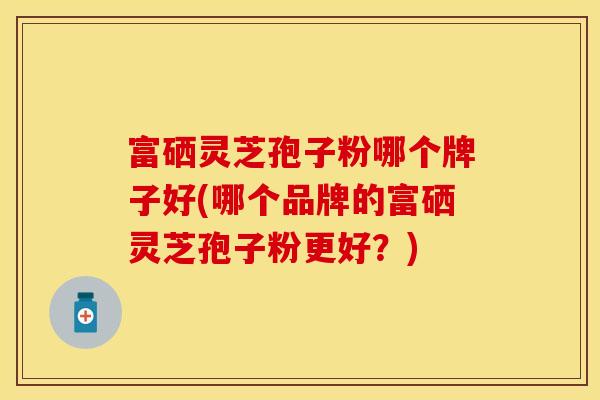 富硒灵芝孢子粉哪个牌子好(哪个品牌的富硒灵芝孢子粉更好？)