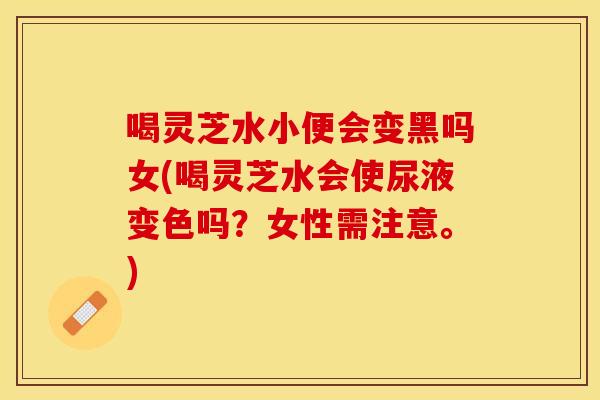 喝灵芝水小便会变黑吗女(喝灵芝水会使尿液变色吗？女性需注意。)