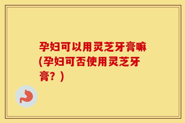 孕妇可以用灵芝牙膏嘛(孕妇可否使用灵芝牙膏？)