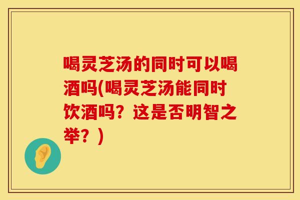 喝灵芝汤的同时可以喝酒吗(喝灵芝汤能同时饮酒吗？这是否明智之举？)