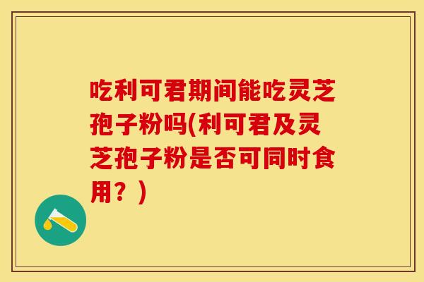 吃利可君期间能吃灵芝孢子粉吗(利可君及灵芝孢子粉是否可同时食用？)