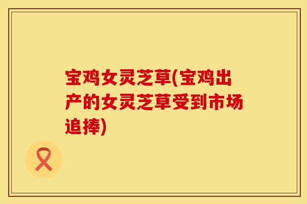 宝鸡女灵芝草(宝鸡出产的女灵芝草受到市场追捧)