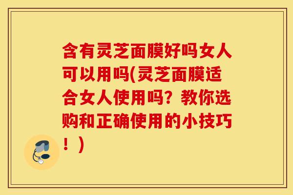 含有灵芝面膜好吗女人可以用吗(灵芝面膜适合女人使用吗？教你选购和正确使用的小技巧！)