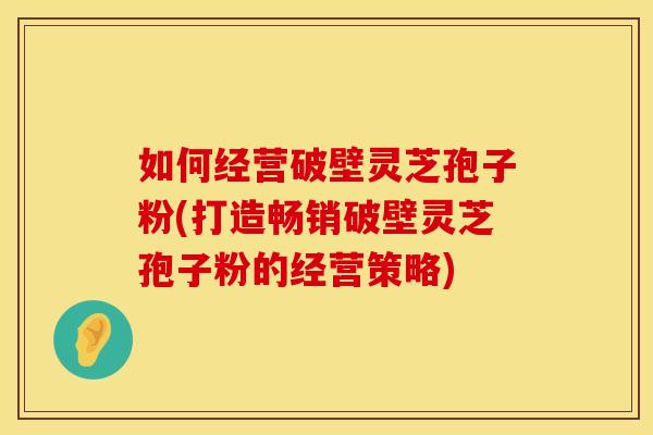 如何经营破壁灵芝孢子粉(打造畅销破壁灵芝孢子粉的经营策略)