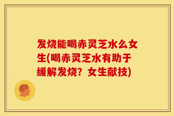 发烧能喝赤灵芝水么女生(喝赤灵芝水有助于缓解发烧？女生献技)