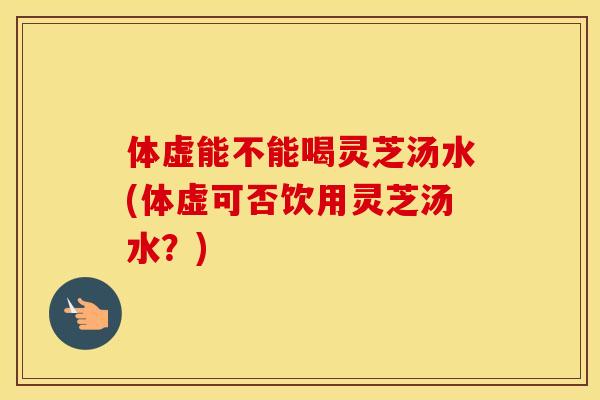 体虚能不能喝灵芝汤水(体虚可否饮用灵芝汤水？)