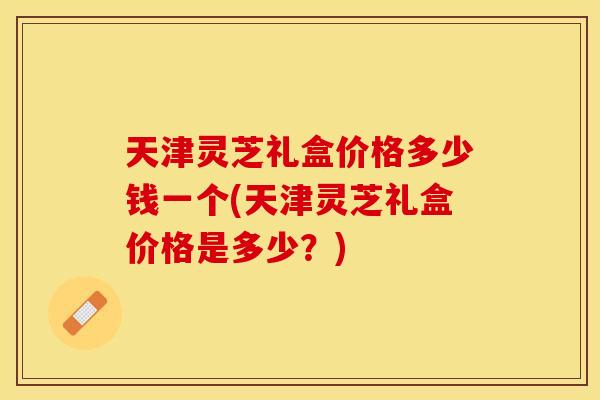 天津灵芝礼盒价格多少钱一个(天津灵芝礼盒价格是多少？)