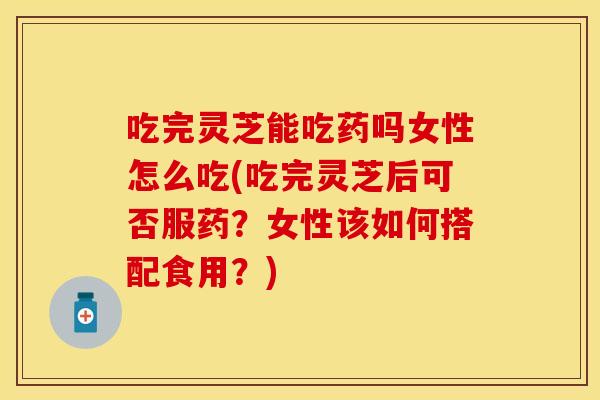 吃完灵芝能吃药吗女性怎么吃(吃完灵芝后可否服药？女性该如何搭配食用？)