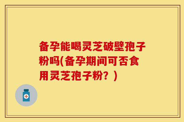 备孕能喝灵芝破壁孢子粉吗(备孕期间可否食用灵芝孢子粉？)