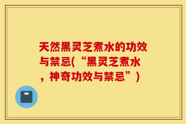 天然黑灵芝煮水的功效与禁忌(“黑灵芝煮水，神奇功效与禁忌”)