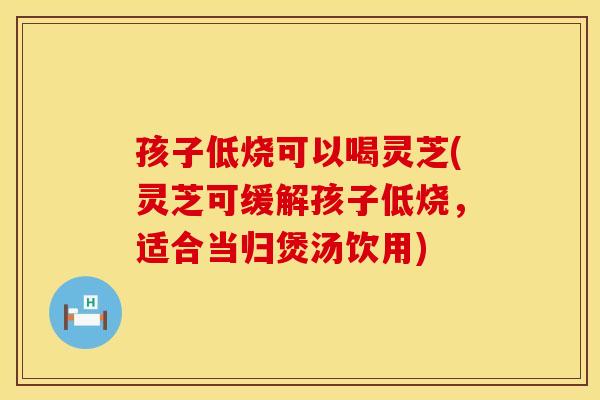 孩子低烧可以喝灵芝(灵芝可缓解孩子低烧，适合当归煲汤饮用)