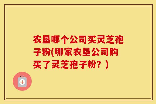 农垦哪个公司买灵芝孢子粉(哪家农垦公司购买了灵芝孢子粉？)