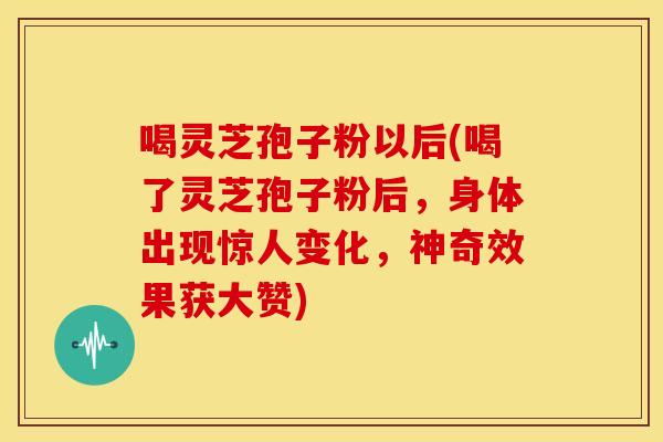 喝灵芝孢子粉以后(喝了灵芝孢子粉后，身体出现惊人变化，神奇效果获大赞)