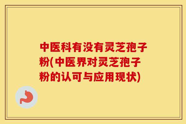 中医科有没有灵芝孢子粉(中医界对灵芝孢子粉的认可与应用现状)