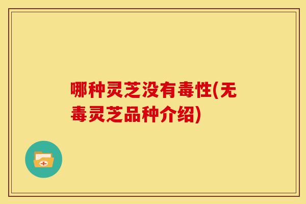 哪种灵芝没有毒性(无毒灵芝品种介绍)