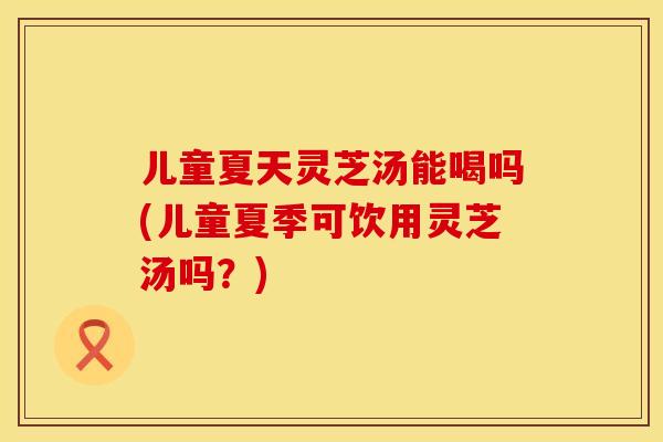 儿童夏天灵芝汤能喝吗(儿童夏季可饮用灵芝汤吗？)