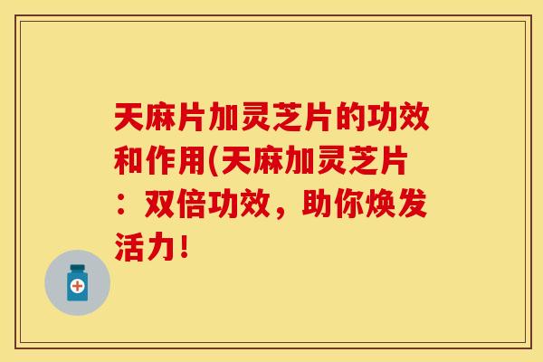 天麻片加灵芝片的功效和作用(天麻加灵芝片：双倍功效，助你焕发活力！