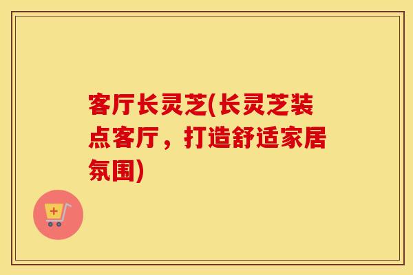 客厅长灵芝(长灵芝装点客厅，打造舒适家居氛围)