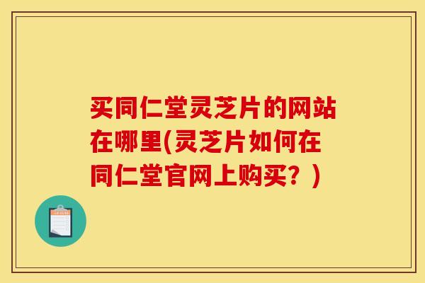买同仁堂灵芝片的网站在哪里(灵芝片如何在同仁堂官网上购买？)